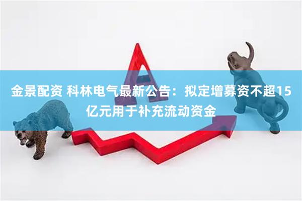 金景配资 科林电气最新公告：拟定增募资不超15亿元用于补充流动资金