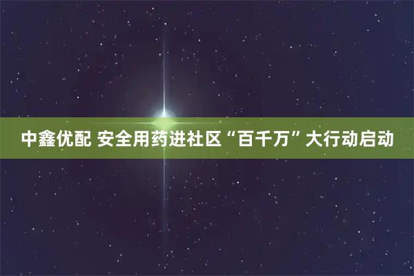 中鑫优配 安全用药进社区“百千万”大行动启动