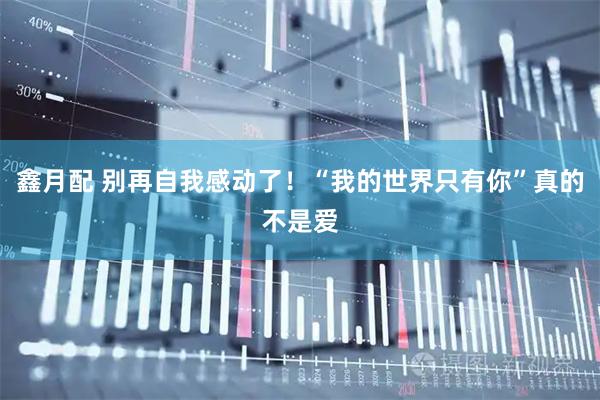 鑫月配 别再自我感动了！“我的世界只有你”真的不是爱