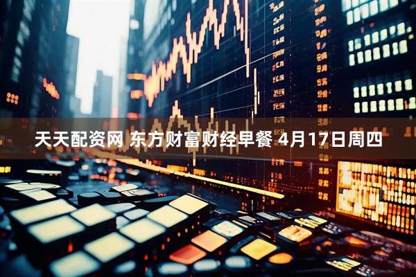 天天配资网 东方财富财经早餐 4月17日周四