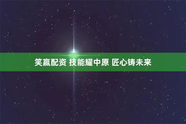 笑赢配资 技能耀中原&#32;匠心铸未来