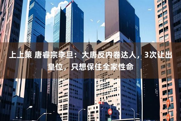 上上策 唐睿宗李旦：大唐反内卷达人，3次让出皇位，只想保住全家性命