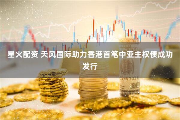 星火配资 天风国际助力香港首笔中亚主权债成功发行