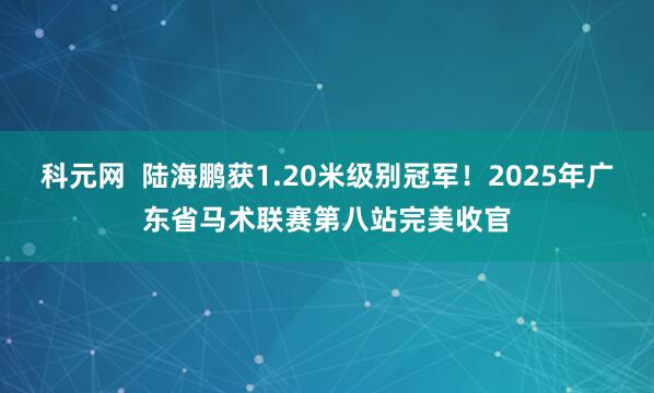 科元网  陆海鹏获1.20米级别冠军！2025年广东省马术联赛第八站完美收官
