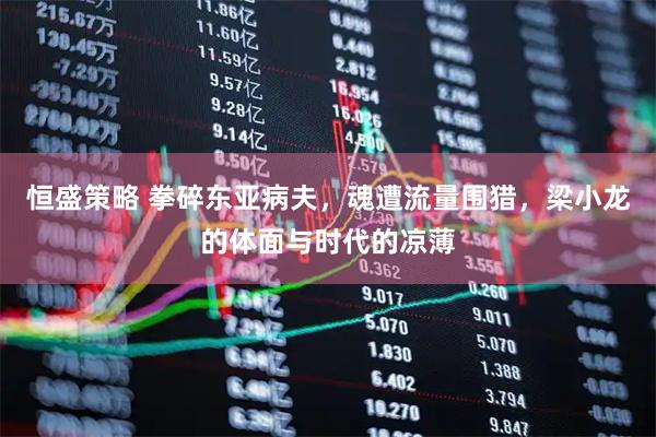 恒盛策略 拳碎东亚病夫，魂遭流量围猎，梁小龙的体面与时代的凉薄