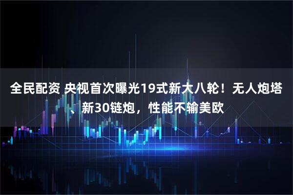 全民配资 央视首次曝光19式新大八轮！无人炮塔、新30链炮，性能不输美欧