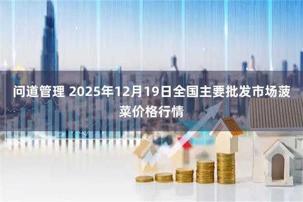 问道管理 2025年12月19日全国主要批发市场菠菜价格行情