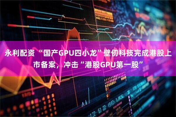 永利配资 “国产GPU四小龙”壁仞科技完成港股上市备案，冲击“港股GPU第一股”