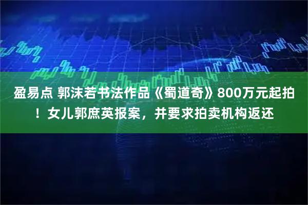 盈易点 郭沫若书法作品《蜀道奇》800万元起拍！女儿郭庶英报案，并要求拍卖机构返还