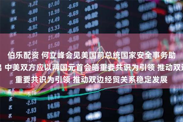 伯乐配资 何立峰会见美国前总统国家安全事务助理哈德利一行时指出 中美双方应以两国元首会晤重要共识为引领 推动双边经贸关系稳定发展