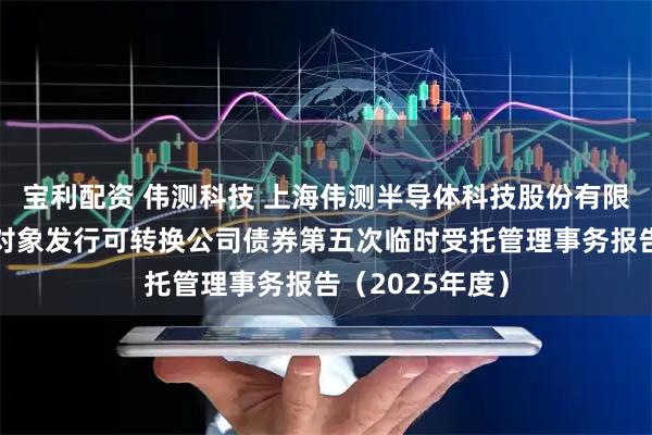宝利配资 伟测科技 上海伟测半导体科技股份有限公司向不特定对象发行可转换公司债券第五次临时受托管理事务报告（2025年度）