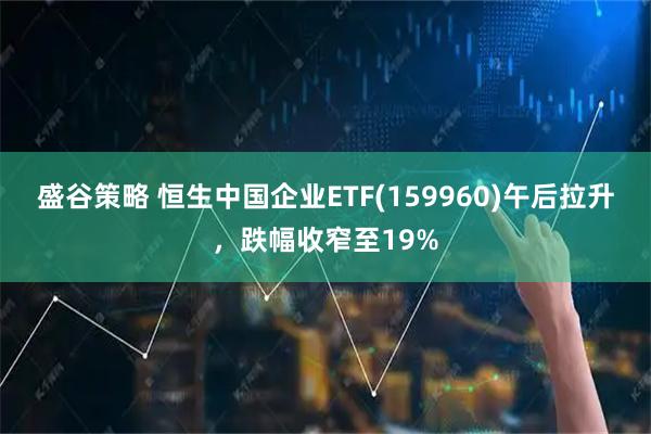 盛谷策略 恒生中国企业ETF(159960)午后拉升，跌幅收窄至19%