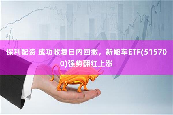 保利配资 成功收复日内回撤，新能车ETF(515700)强势翻红上涨