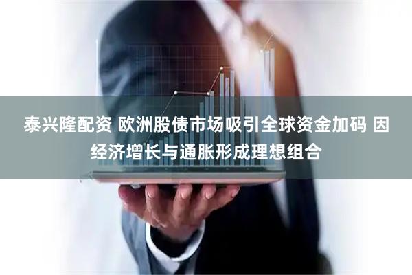 泰兴隆配资 欧洲股债市场吸引全球资金加码 因经济增长与通胀形成理想组合